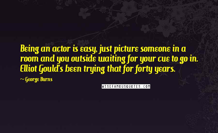 George Burns Quotes: Being an actor is easy, just picture someone in a room and you outside waiting for your cue to go in. Elliot Gould's been trying that for forty years.