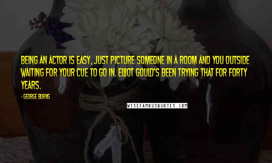 George Burns Quotes: Being an actor is easy, just picture someone in a room and you outside waiting for your cue to go in. Elliot Gould's been trying that for forty years.