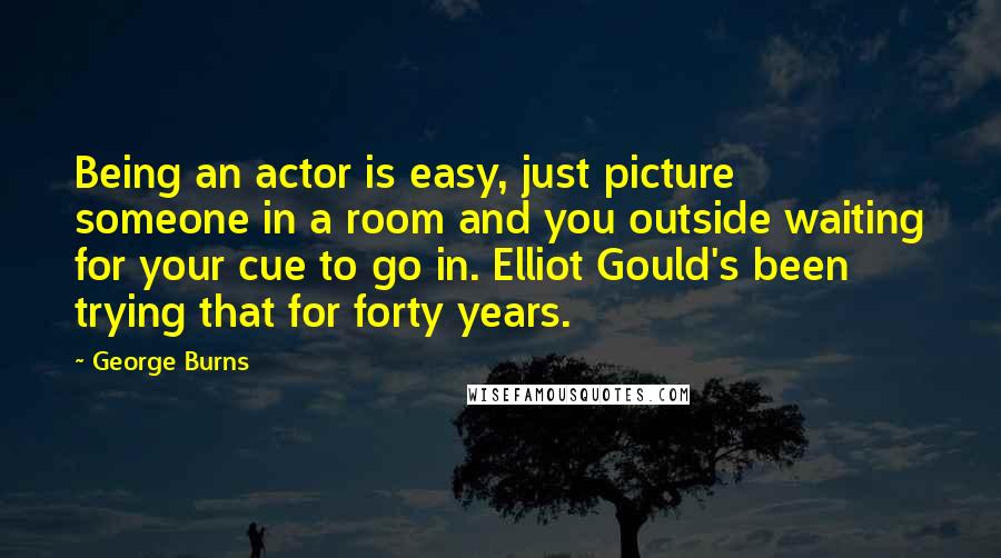 George Burns Quotes: Being an actor is easy, just picture someone in a room and you outside waiting for your cue to go in. Elliot Gould's been trying that for forty years.
