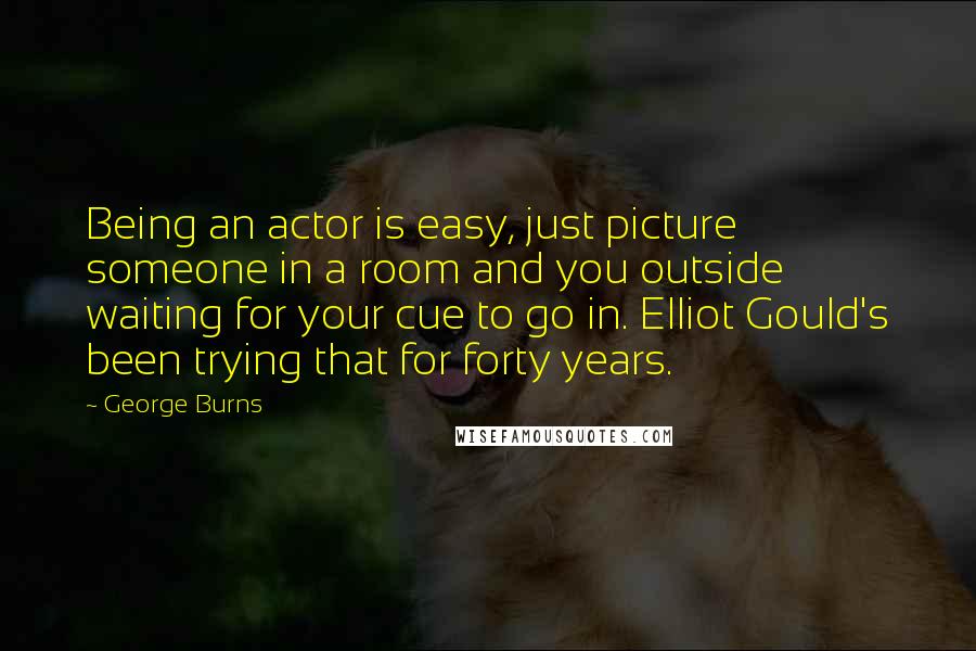 George Burns Quotes: Being an actor is easy, just picture someone in a room and you outside waiting for your cue to go in. Elliot Gould's been trying that for forty years.