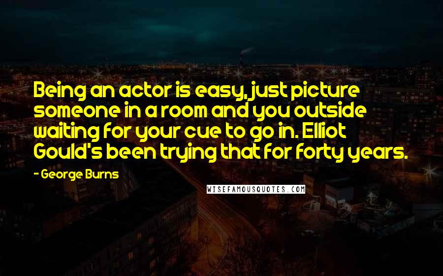 George Burns Quotes: Being an actor is easy, just picture someone in a room and you outside waiting for your cue to go in. Elliot Gould's been trying that for forty years.