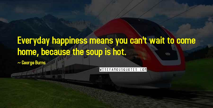 George Burns Quotes: Everyday happiness means you can't wait to come home, because the soup is hot.