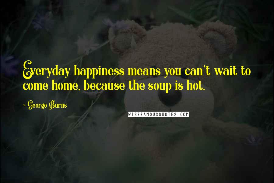 George Burns Quotes: Everyday happiness means you can't wait to come home, because the soup is hot.