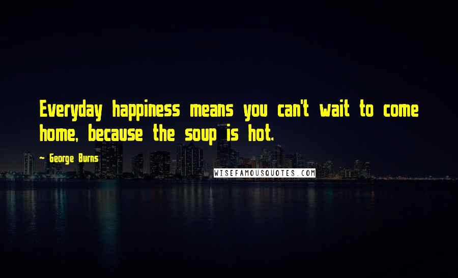 George Burns Quotes: Everyday happiness means you can't wait to come home, because the soup is hot.