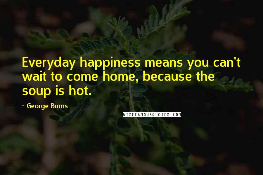 George Burns Quotes: Everyday happiness means you can't wait to come home, because the soup is hot.