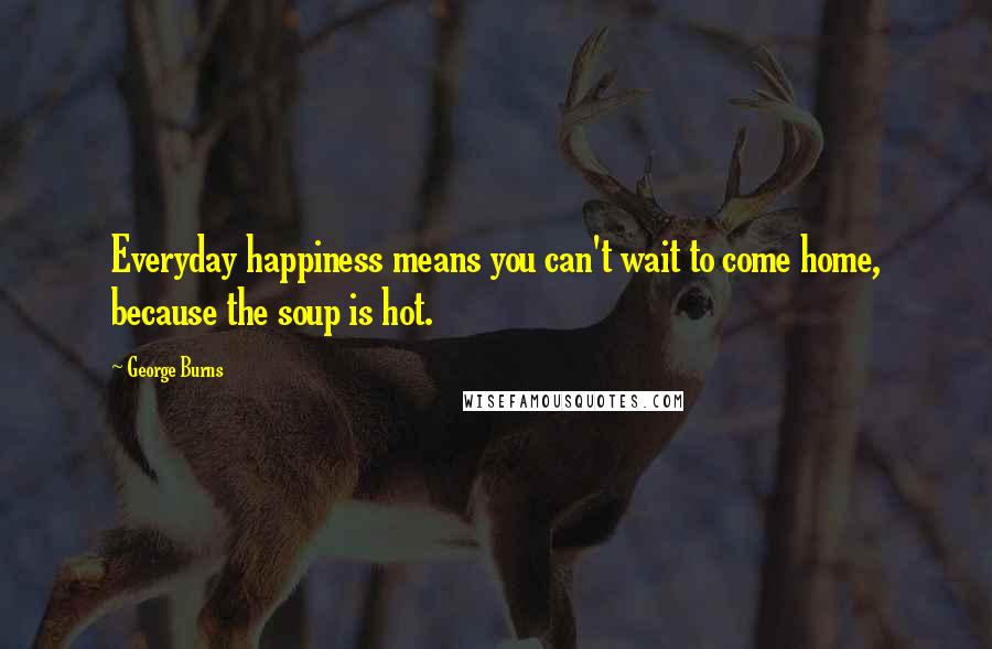 George Burns Quotes: Everyday happiness means you can't wait to come home, because the soup is hot.