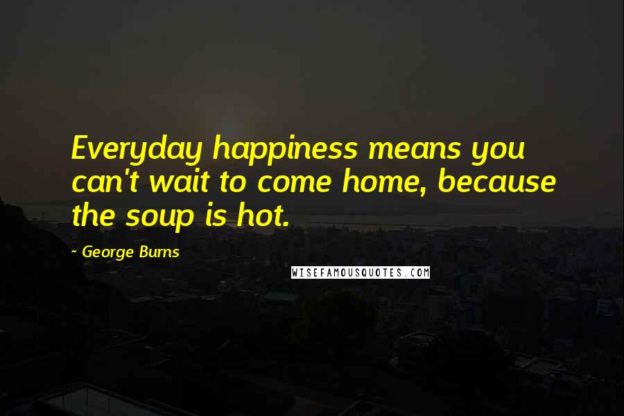 George Burns Quotes: Everyday happiness means you can't wait to come home, because the soup is hot.