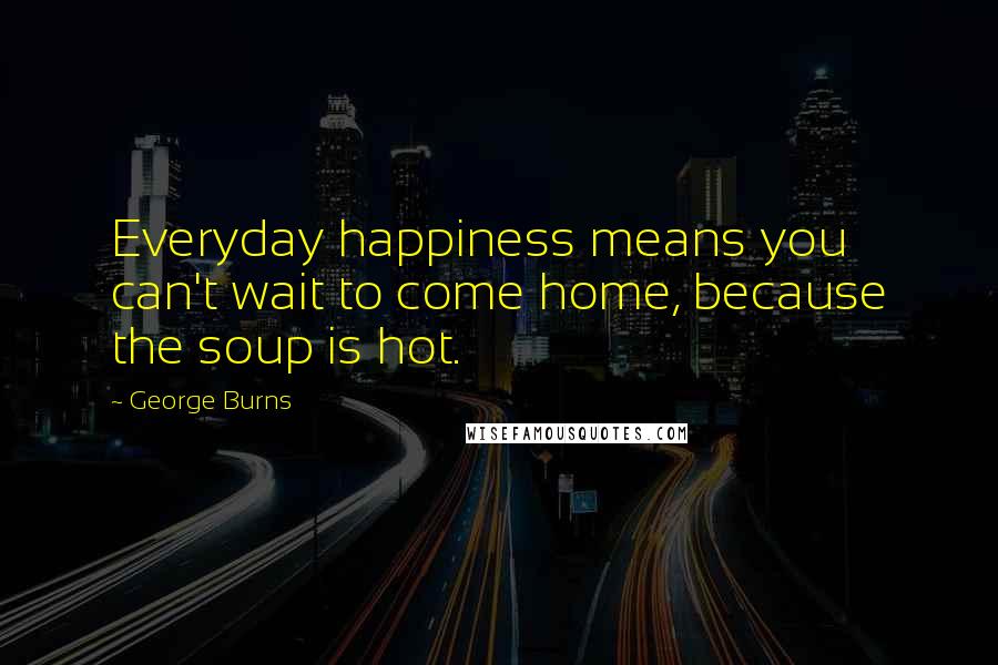 George Burns Quotes: Everyday happiness means you can't wait to come home, because the soup is hot.