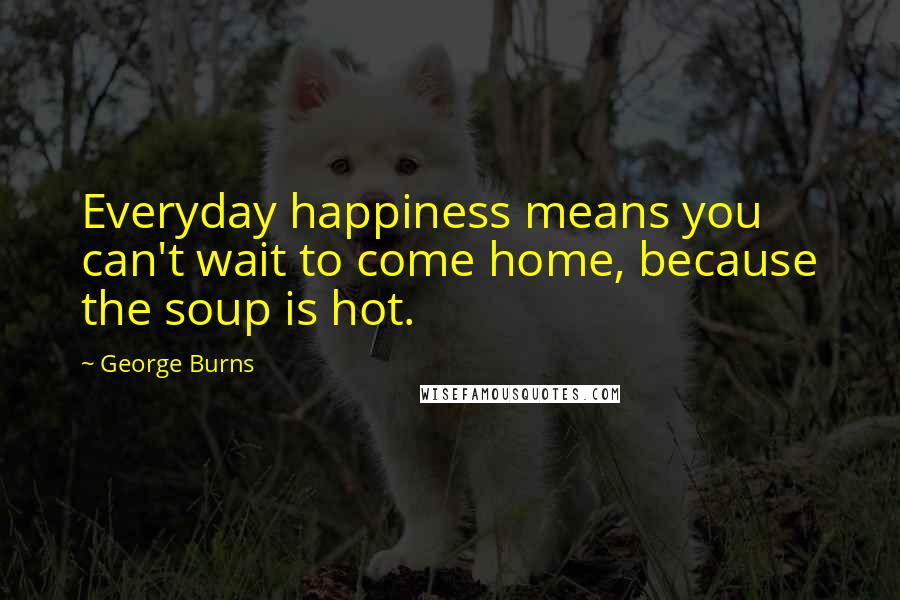 George Burns Quotes: Everyday happiness means you can't wait to come home, because the soup is hot.