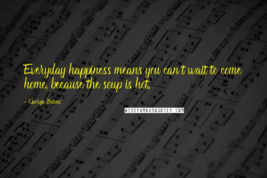 George Burns Quotes: Everyday happiness means you can't wait to come home, because the soup is hot.