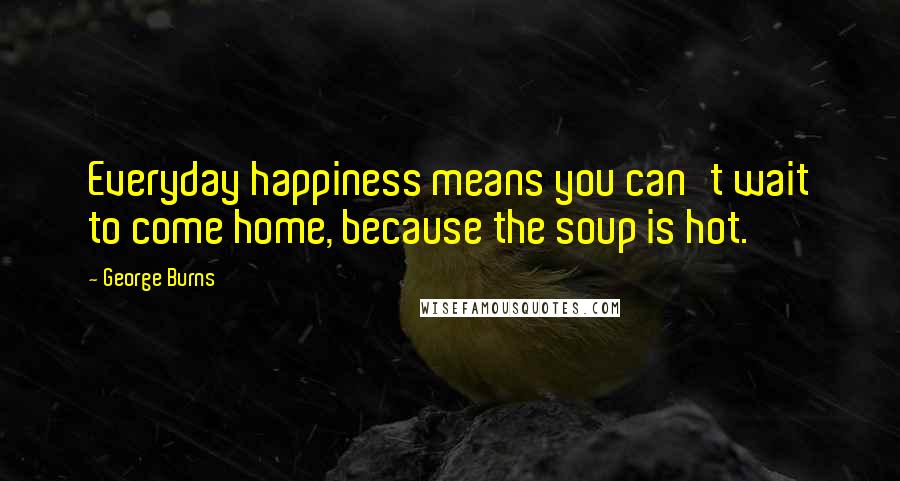 George Burns Quotes: Everyday happiness means you can't wait to come home, because the soup is hot.