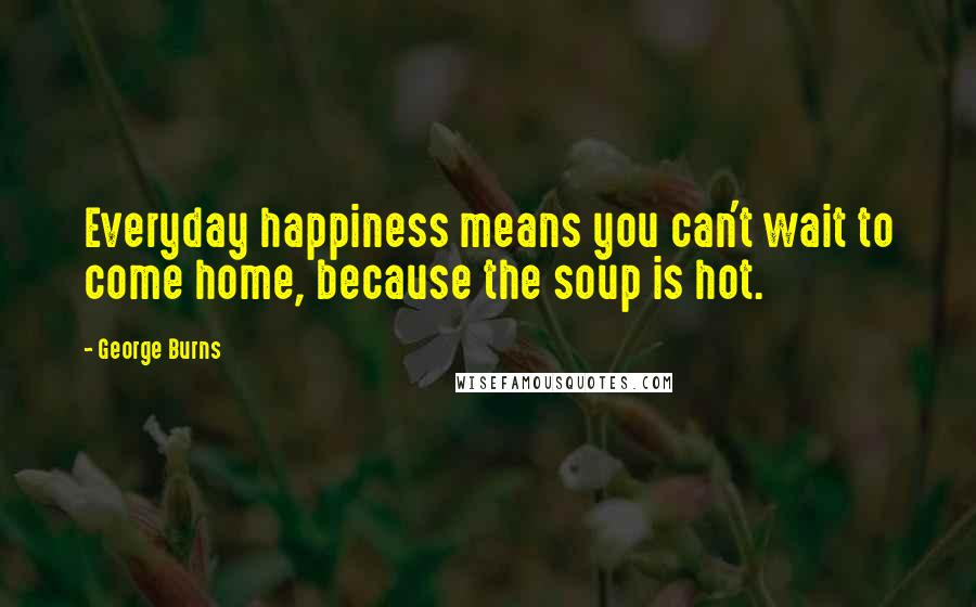 George Burns Quotes: Everyday happiness means you can't wait to come home, because the soup is hot.