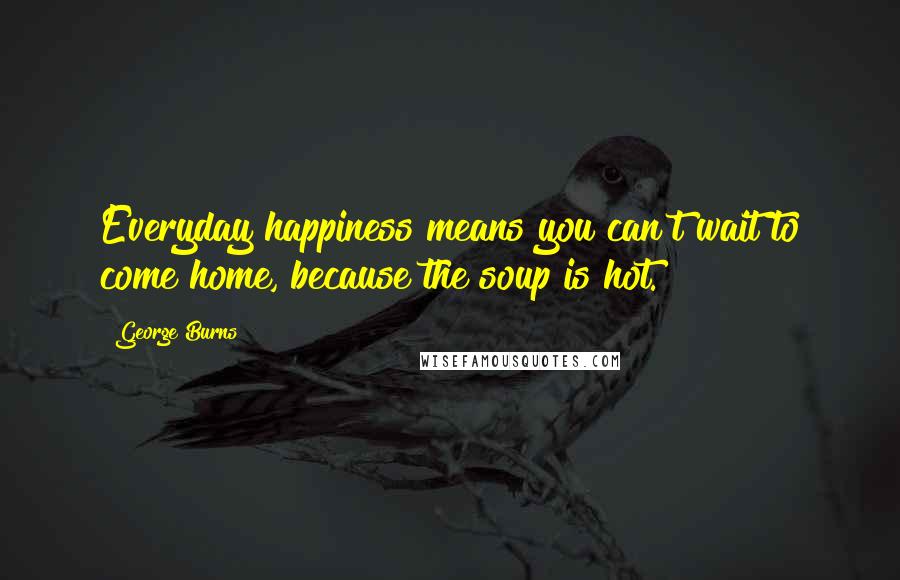 George Burns Quotes: Everyday happiness means you can't wait to come home, because the soup is hot.