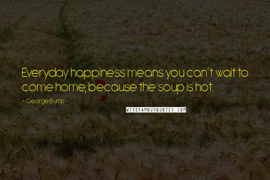 George Burns Quotes: Everyday happiness means you can't wait to come home, because the soup is hot.