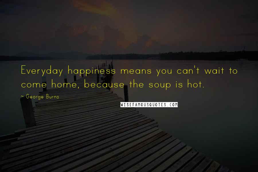 George Burns Quotes: Everyday happiness means you can't wait to come home, because the soup is hot.