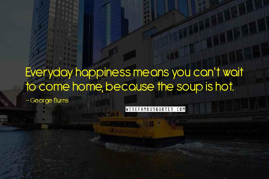 George Burns Quotes: Everyday happiness means you can't wait to come home, because the soup is hot.