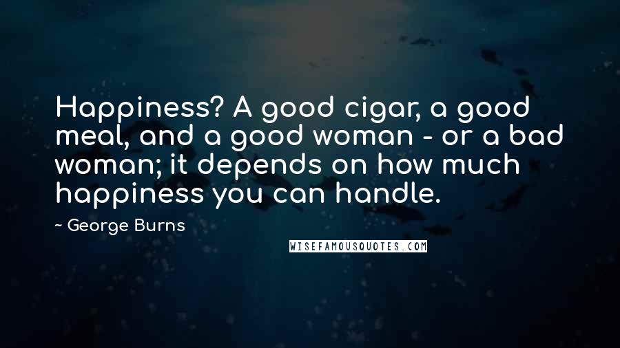 George Burns Quotes: Happiness? A good cigar, a good meal, and a good woman - or a bad woman; it depends on how much happiness you can handle.