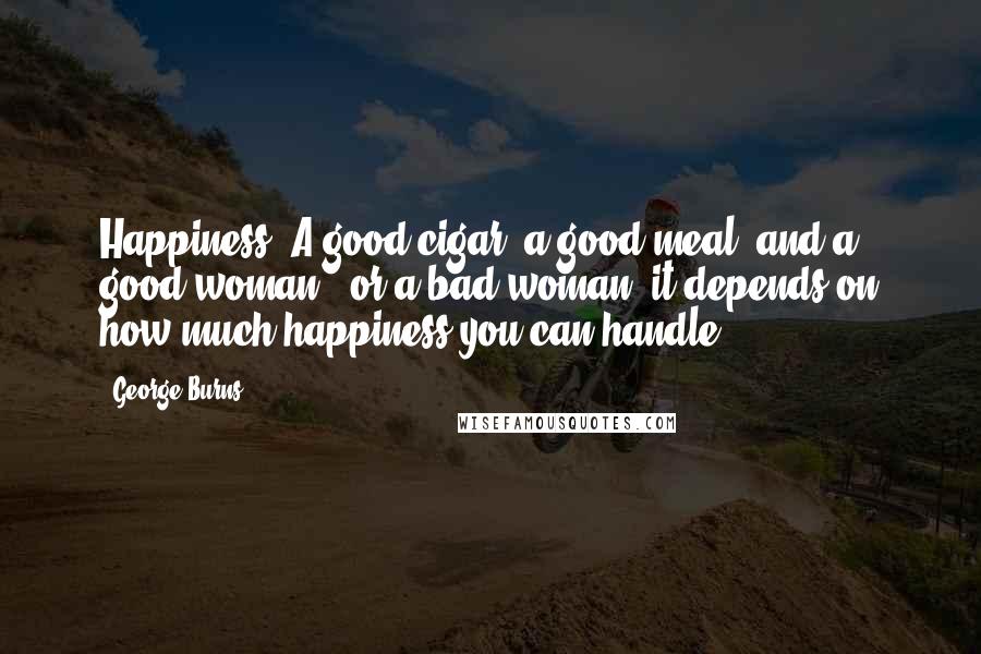 George Burns Quotes: Happiness? A good cigar, a good meal, and a good woman - or a bad woman; it depends on how much happiness you can handle.