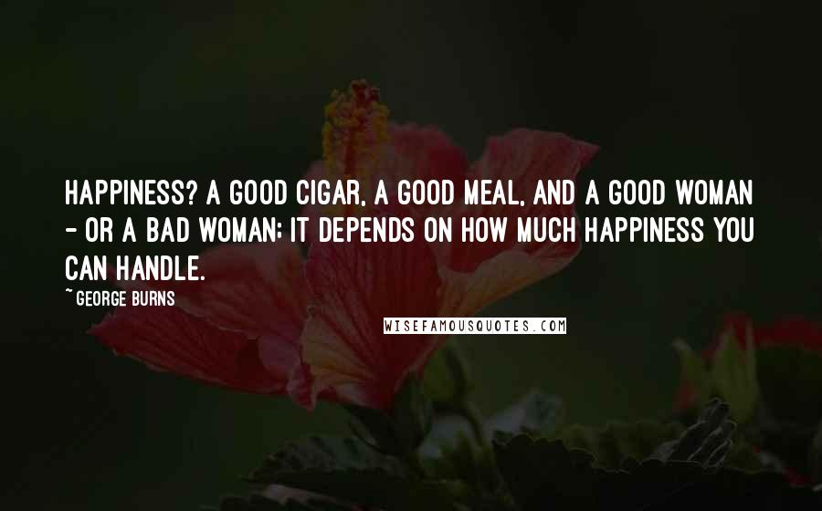 George Burns Quotes: Happiness? A good cigar, a good meal, and a good woman - or a bad woman; it depends on how much happiness you can handle.