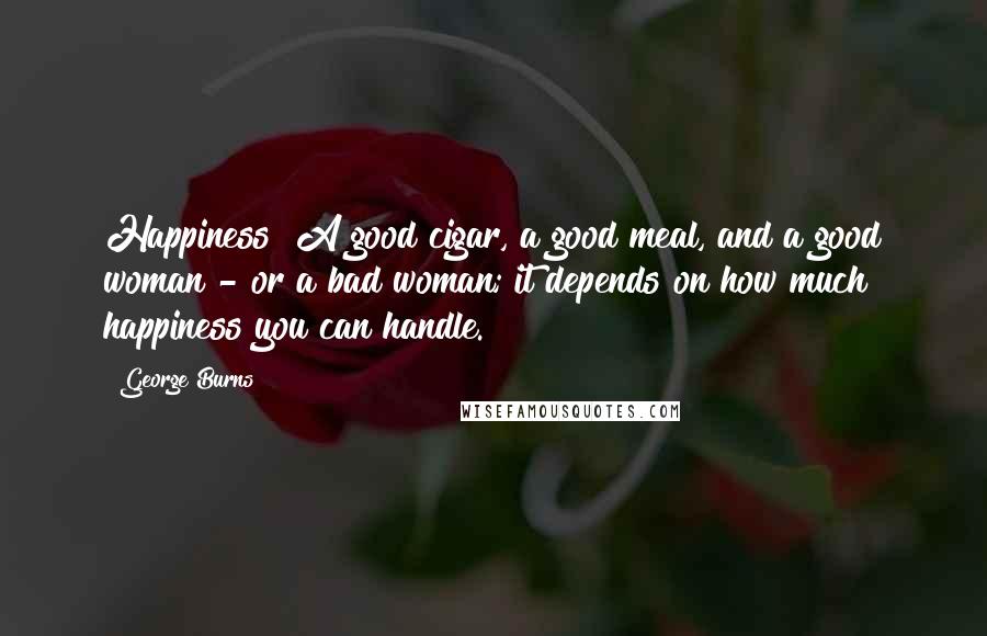 George Burns Quotes: Happiness? A good cigar, a good meal, and a good woman - or a bad woman; it depends on how much happiness you can handle.