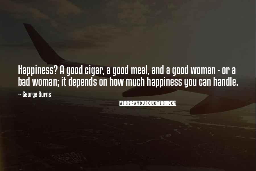 George Burns Quotes: Happiness? A good cigar, a good meal, and a good woman - or a bad woman; it depends on how much happiness you can handle.