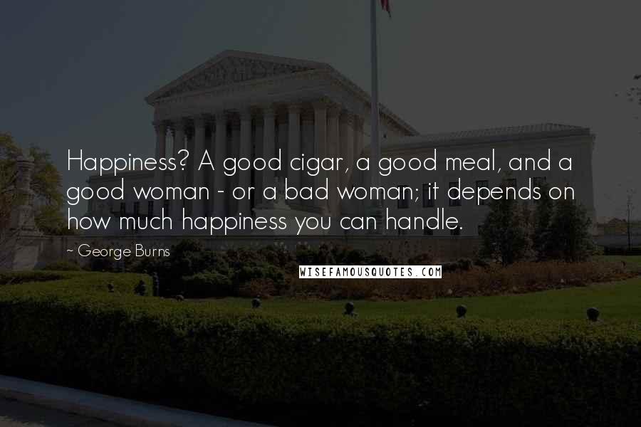 George Burns Quotes: Happiness? A good cigar, a good meal, and a good woman - or a bad woman; it depends on how much happiness you can handle.