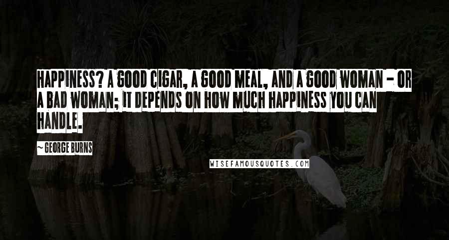 George Burns Quotes: Happiness? A good cigar, a good meal, and a good woman - or a bad woman; it depends on how much happiness you can handle.