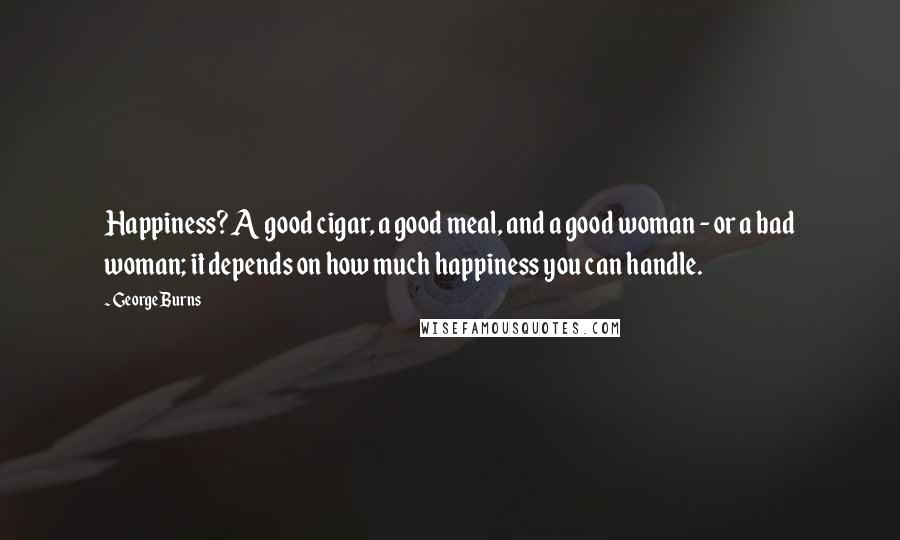 George Burns Quotes: Happiness? A good cigar, a good meal, and a good woman - or a bad woman; it depends on how much happiness you can handle.