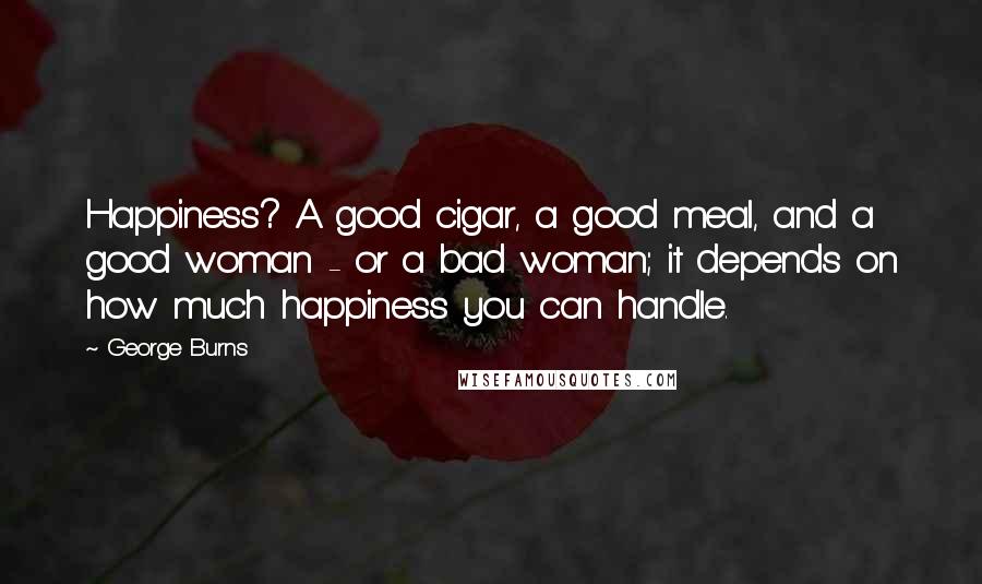 George Burns Quotes: Happiness? A good cigar, a good meal, and a good woman - or a bad woman; it depends on how much happiness you can handle.