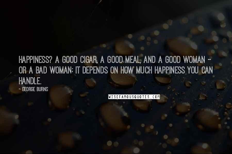 George Burns Quotes: Happiness? A good cigar, a good meal, and a good woman - or a bad woman; it depends on how much happiness you can handle.