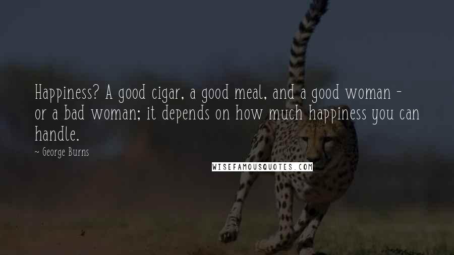 George Burns Quotes: Happiness? A good cigar, a good meal, and a good woman - or a bad woman; it depends on how much happiness you can handle.