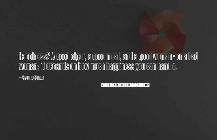 George Burns Quotes: Happiness? A good cigar, a good meal, and a good woman - or a bad woman; it depends on how much happiness you can handle.