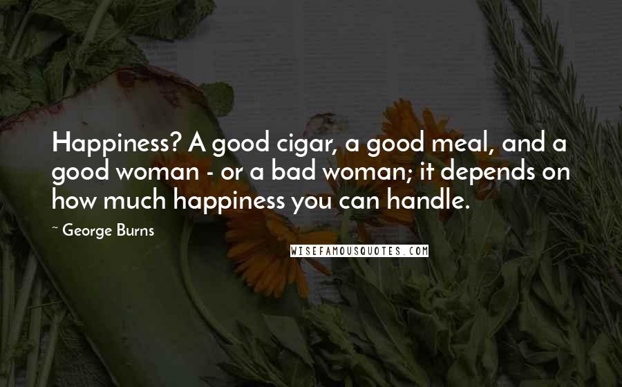 George Burns Quotes: Happiness? A good cigar, a good meal, and a good woman - or a bad woman; it depends on how much happiness you can handle.