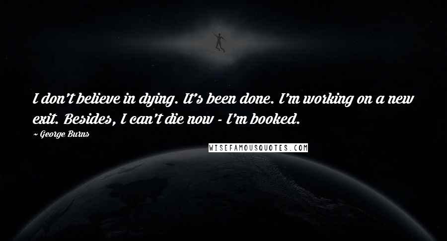 George Burns Quotes: I don't believe in dying. It's been done. I'm working on a new exit. Besides, I can't die now - I'm booked.