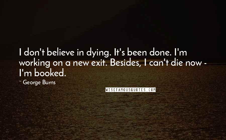 George Burns Quotes: I don't believe in dying. It's been done. I'm working on a new exit. Besides, I can't die now - I'm booked.