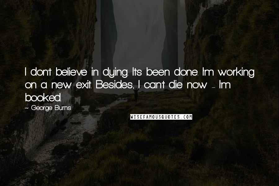 George Burns Quotes: I don't believe in dying. It's been done. I'm working on a new exit. Besides, I can't die now - I'm booked.