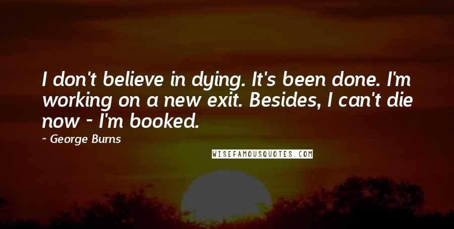 George Burns Quotes: I don't believe in dying. It's been done. I'm working on a new exit. Besides, I can't die now - I'm booked.