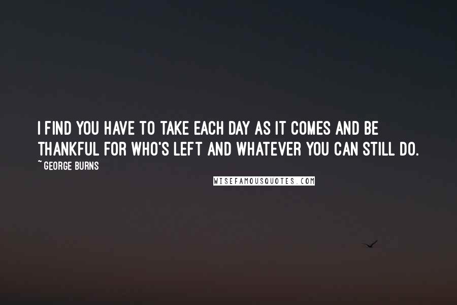 George Burns Quotes: I find you have to take each day as it comes and be thankful for who's left and whatever you can still do.