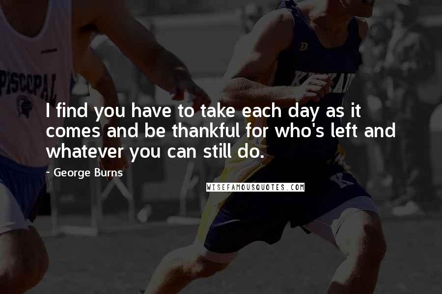 George Burns Quotes: I find you have to take each day as it comes and be thankful for who's left and whatever you can still do.