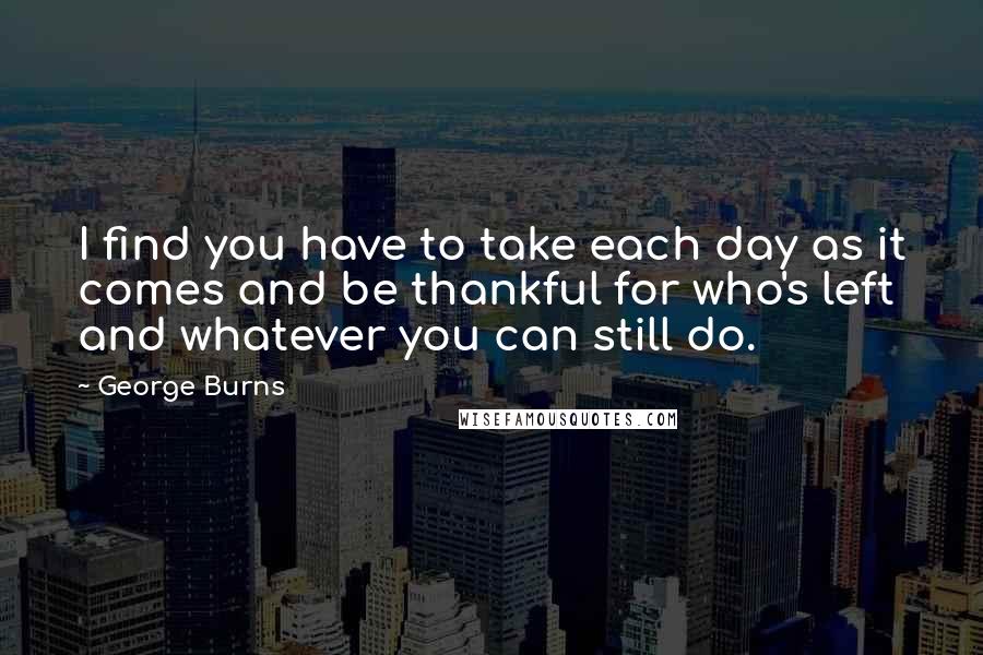 George Burns Quotes: I find you have to take each day as it comes and be thankful for who's left and whatever you can still do.