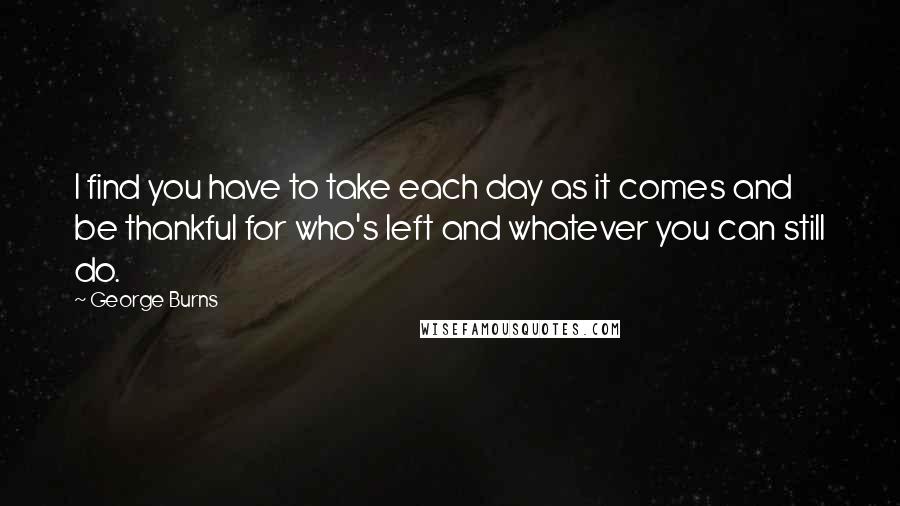 George Burns Quotes: I find you have to take each day as it comes and be thankful for who's left and whatever you can still do.