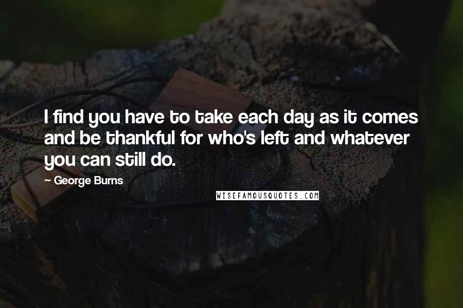 George Burns Quotes: I find you have to take each day as it comes and be thankful for who's left and whatever you can still do.