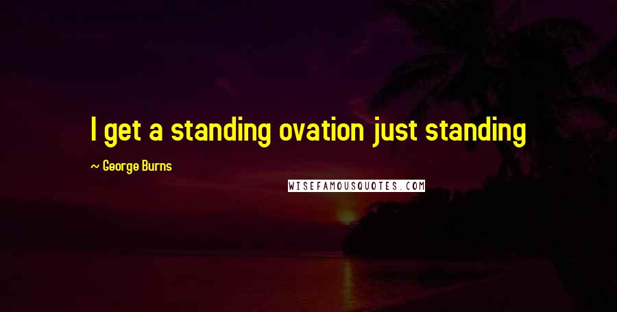 George Burns Quotes: I get a standing ovation just standing