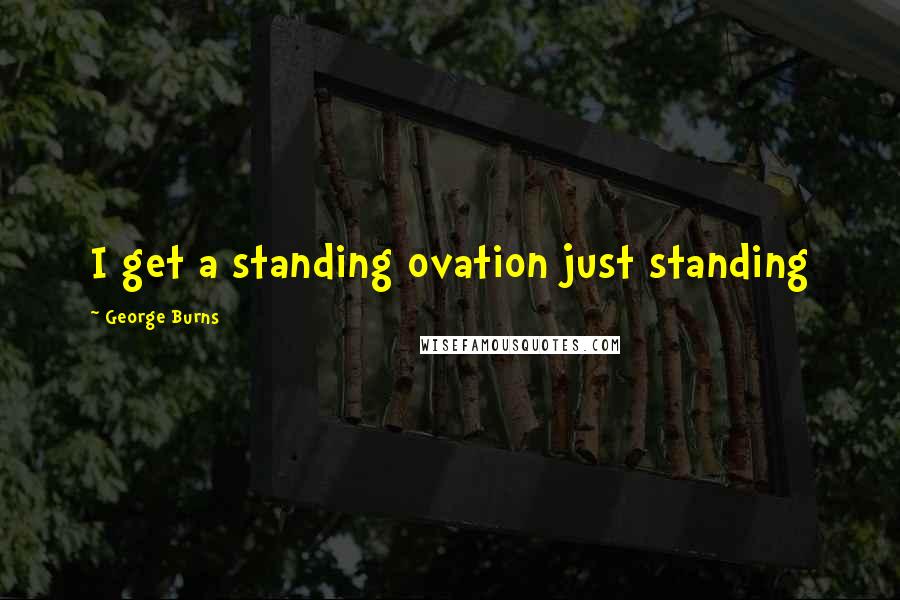 George Burns Quotes: I get a standing ovation just standing