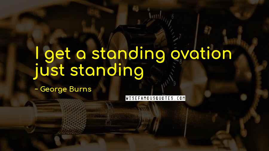 George Burns Quotes: I get a standing ovation just standing