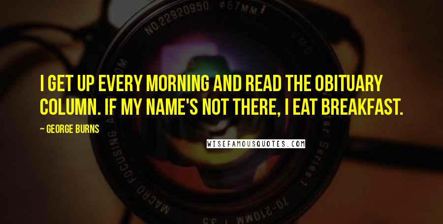 George Burns Quotes: I get up every morning and read the obituary column. If my name's not there, I eat breakfast.