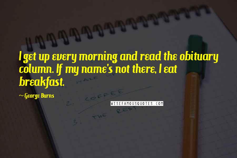 George Burns Quotes: I get up every morning and read the obituary column. If my name's not there, I eat breakfast.