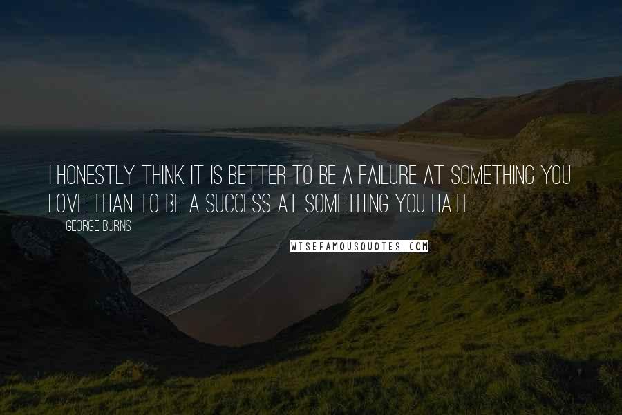 George Burns Quotes: I honestly think it is better to be a failure at something you love than to be a success at something you hate.