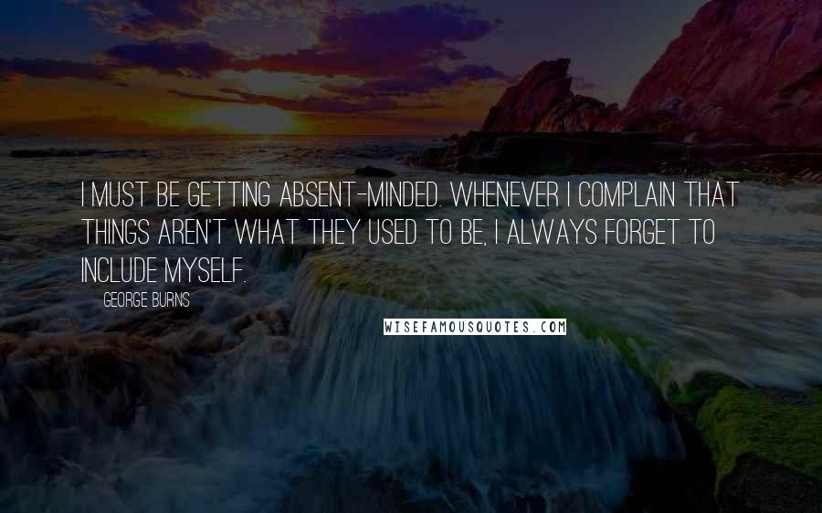 George Burns Quotes: I must be getting absent-minded. Whenever I complain that things aren't what they used to be, I always forget to include myself.