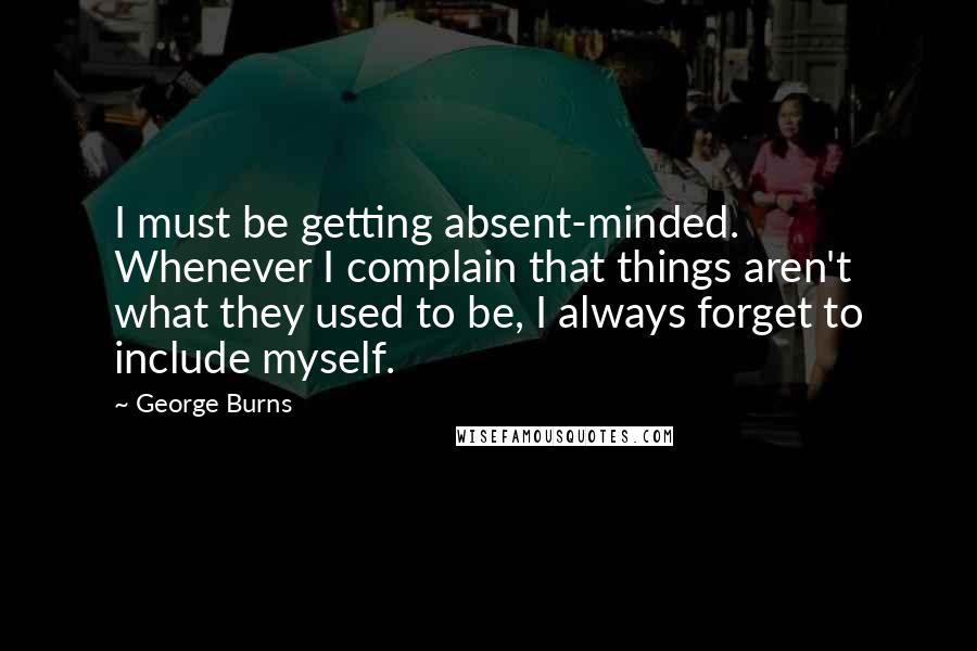George Burns Quotes: I must be getting absent-minded. Whenever I complain that things aren't what they used to be, I always forget to include myself.